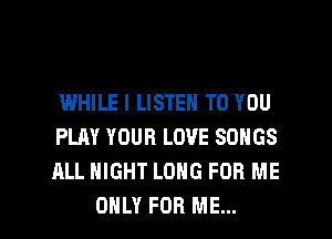 I.MHILE I LISTEN TO YOU
PLAY YOUR LOVE SONGS
ALL NIGHT LONG FOR ME

ONLY FOR ME... I