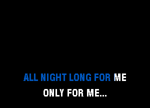 ALL NIGHT LONG FOR ME
ONLY FOR ME...