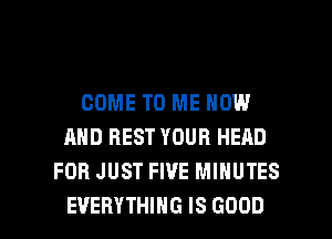 COME TO ME NOW
AND REST YOUR HEAD
FOR JUST FIVE MINUTES

EVERYTHING IS GOOD I