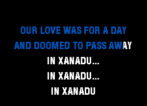 OUR LOVE WAS FOR A DAY
AND DOOMED TO PASS AWAY

IN XAHADU...
IH XANADU...
IN XAHADU