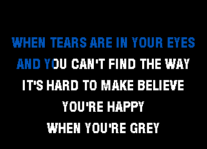 WHEN TEARS ARE IN YOUR EYES
AND YOU CAN'T FIND THE WAY
IT'S HARD TO MAKE BELIEVE
YOU'RE HAPPY
WHEN YOU'RE GREY
