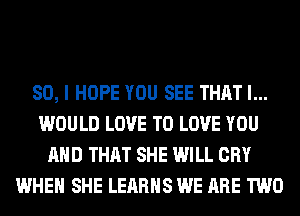 SO, I HOPE YOU SEE THAT I...
WOULD LOVE TO LOVE YOU
AND THAT SHE WILL CRY
WHEN SHE LEARHS WE ARE TWO