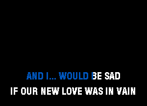 AND I... WOULD BE SAD
IF OUR NEW LOVE WAS IN VAIH