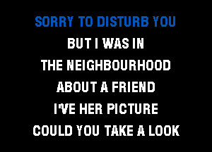 SORRY T0 DISTURB YOU
BUT I WAS IN
THE NEIGHBOURHOOD
ABOUTA FRIEND
I'VE HER PICTURE

COULD YOU TAKE A LOOK l