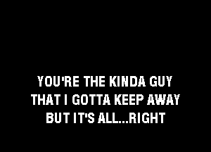 YOU'RE THE KINDA GUY
THAT I GOTTA KEEP AWAY
BUT IT'S ALL...RIGHT