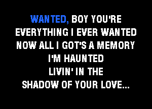 WANTED, BOY YOU'RE
EVERYTHING I EVER WANTED
HOW ALL I GOT'S A MEMORY

I'M HAUNTED
LIVIH' IN THE
SHADOW OF YOUR LOVE...