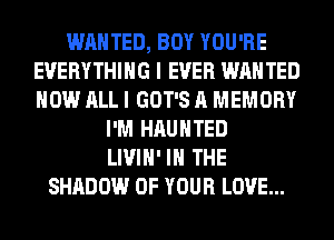 WANTED, BOY YOU'RE
EVERYTHING I EVER WANTED
HOW ALL I GOT'S A MEMORY

I'M HAUNTED
LIVIH' IN THE
SHADOW OF YOUR LOVE...