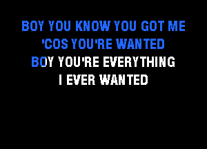 BOY YOU KNOW YOU GOT ME
'008 YOU'RE WANTED
BOY YOU'RE EVERYTHING
I EVER WANTED