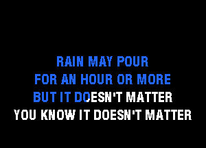 RAIN MAY POUR
FOR AN HOUR OR MORE
BUT IT DOESN'T MATTER
YOU KNOW IT DOESN'T MATTER