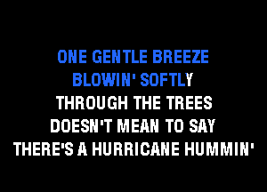 OHE GENTLE BREEZE
BLOWIH' SOFTLY
THROUGH THE TREES
DOESN'T MEAN TO SAY
THERE'S A HURRICANE HUMMIH'