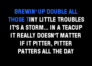 BREWIH' UP DOUBLE ALL
THOSE TINY LITTLE TROUBLES
IT'S A STORM... IN A TERCUP
IT REALLY DOESN'T MATTER
IF IT PITTER, PITTER
PATTERS ALL THE DAY
