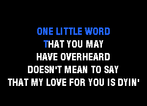 OHE LITTLE WORD
THAT YOU MAY
HAVE OVERHEARD
DOESN'T MEAN TO SAY
THAT MY LOVE FOR YOU IS DYIH'