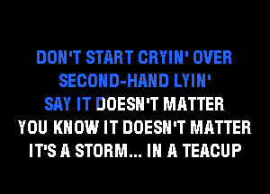 DON'T START CRYIH' OVER
SECOHD-HAHD LYIH'
SAY IT DOESN'T MATTER
YOU KNOW IT DOESN'T MATTER
IT'S A STORM... IN A TERCUP