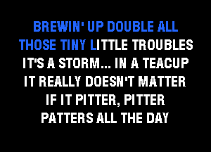 BREWIH' UP DOUBLE ALL
THOSE TINY LITTLE TROUBLES
IT'S A STORM... IN A TERCUP
IT REALLY DOESN'T MATTER
IF IT PITTER, PITTER
PATTERS ALL THE DAY