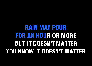 RAIN MAY POUR
FOR AN HOUR OR MORE
BUT IT DOESN'T MATTER
YOU KNOW IT DOESN'T MATTER
