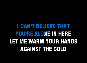 I CAN'T BELIEVE THAT
YOU'RE ALONE IN HERE
LET ME WARM YOUR HANDS
AGAINST THE COLD