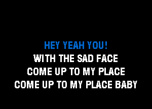 HEY YEAH YOU!
WITH THE SAD FACE
COME UP TO MY PLACE
COME UP TO MY PLACE BABY
