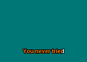 You never tried