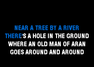 HEAR A TREE BY A RIVER
THERE'S A HOLE IN THE GROUND
WHERE AH OLD MAN 0F ARAH
GOES AROUND AND AROUND