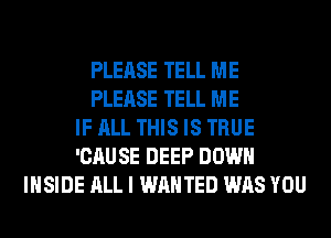 PLEASE TELL ME
PLEASE TELL ME
IF ALL THIS IS TRUE
'CAUSE DEEP DOWN
INSIDE ALL I WANTED WAS YOU