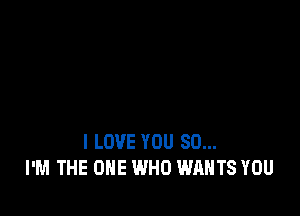 I LOVE YOU SO...
I'M THE ONE WHO WANTS YOU