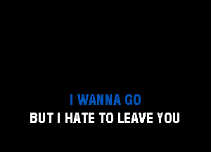I WANNA GD
BUTI HATE TO LEAVE YOU