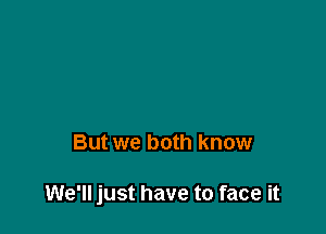 But we both know

We'll just have to face it