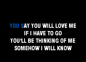 YOU SAY YOU WILL LOVE ME
IF I HAVE TO GO
YOU'LL BE THINKING OF ME
SOMEHOW I WILL KNOW