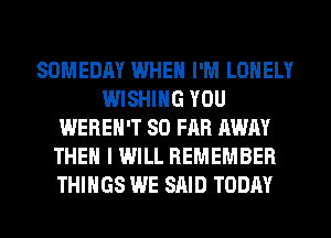 SOMEDAY WHEN I'M LONELY
WISHING YOU
WEREH'T SO FAR AWAY
THEN I WILL REMEMBER
THINGS WE SAID TODAY
