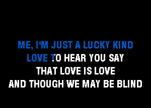 ME, I'M JUST A LUCKY KIND
LOVE TO HEAR YOU SAY
THAT LOVE IS LOVE
AND THOUGH WE MAY BE BLIND