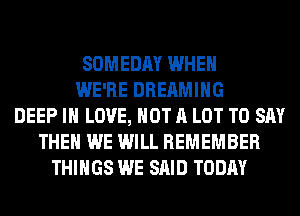 SOMEDAY WHEN
WE'RE DREAMIHG
DEEP IN LOVE, NOT A LOT TO SAY
THEN WE WILL REMEMBER
THINGS WE SAID TODAY