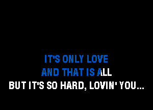 IT'S ONLY LOVE
AND THAT IS ALL
BUT IT'S SO HARD, LOVIH' YOU...