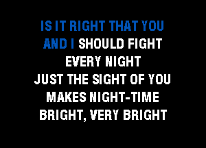 IS IT RIGHT THAT YOU
AND I SHOULD FIGHT
EVERY NIGHT
JUST THE SIGHT OF YOU
MAKES NIGHT-TIME

BRIGHT, VERY BRIGHT l