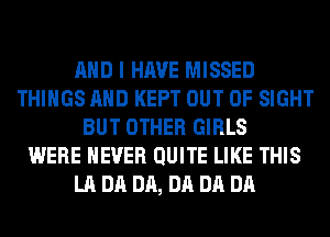 AND I HAVE MISSED
THINGS AND KEPT OUT OF SIGHT
BUT OTHER GIRLS
WERE NEVER QUITE LIKE THIS
LA DA DA, DA DA DA