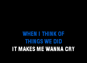 WHEN I THINK OF
THINGS WE DID
IT MAKES ME WANNA CRY