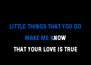 LITTLE THINGS THAT YOU DO

MAKE ME KNOW
THAT YOUR LOVE IS TRUE