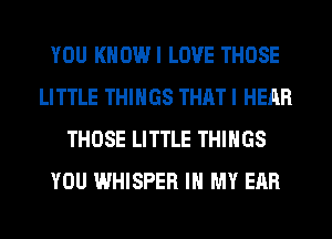 YOU KHOWI LOVE THOSE
LITTLE THINGS THAT I HEAR
THOSE LITTLE THINGS
YOU WHISPER IN MY EAR