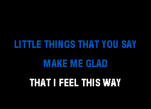 LITTLE THINGS THAT YOU SAY

MAKE ME GLAD
THATI FEEL THIS WAY