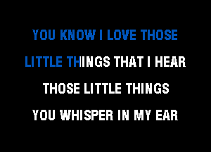 YOU KHOWI LOVE THOSE
LITTLE THINGS THAT I HEAR
THOSE LITTLE THINGS
YOU WHISPER IN MY EAR