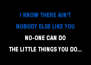 I KNOW THERE AIN'T
NOBODY ELSE LIKE YOU
HO-OHE CAN DO
THE LITTLE THINGS YOU DO...