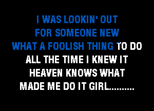 I WAS LOOKIH' OUT
FOR SOMEONE HEW
WHAT A FOOLISH THING TO DO
ALL THE TIME I KNEW IT
HEAVEN KN 0W8 WHAT
MADE ME DO IT GIRL ..........