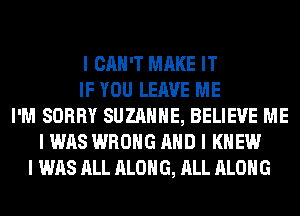 I CAN'T MAKE IT
IF YOU LEAVE ME
I'M SORRY SUZANNE, BELIEVE ME
I WAS WRONG MID I KNEW
I WAS ALL ALONG, ALL ALONG