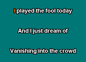 I played the fool today

And Ijust dream of

Vanishing into the crowd