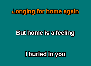 Longing for home again

But home is a feeling

I buried in you
