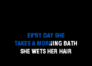 EV'RY DAY SHE
TAKES A MORNING BATH
SHE WETS HER HAIR