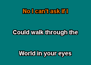No I can't ask ifl

Could walk through the

World in your eyes
