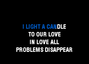 l LIGHT A CANDLE

TO OUR LOVE
IN LOVE ALL
PROBLEMS DISAPPEAH
