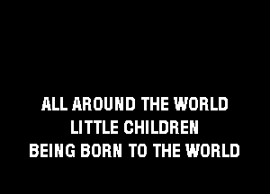 ALL AROUND THE WORLD
LITTLE CHILDREN
BEING BORN TO THE WORLD