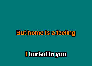 But home is a feeling

I buried in you