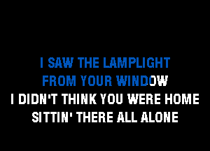 I SAW THE LAMPLIGHT
FROM YOUR WINDOW
I DIDN'T THINK YOU WERE HOME
SITTIH' THERE ALL ALONE